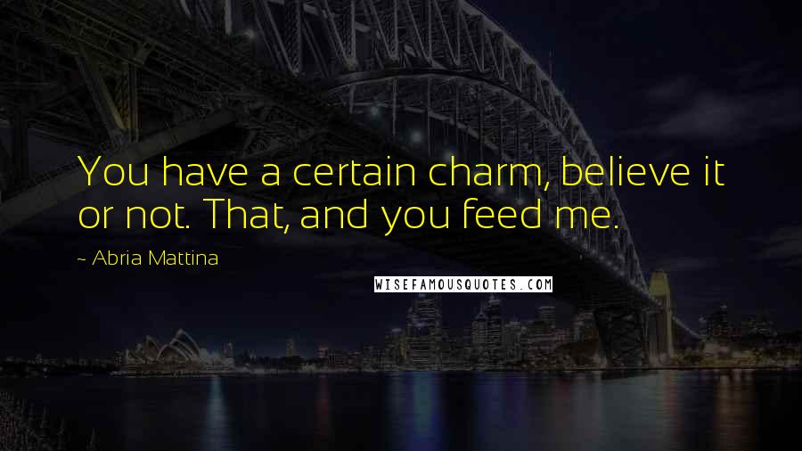 Abria Mattina Quotes: You have a certain charm, believe it or not. That, and you feed me.