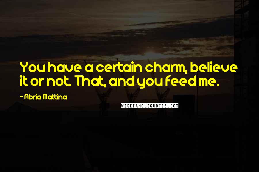 Abria Mattina Quotes: You have a certain charm, believe it or not. That, and you feed me.