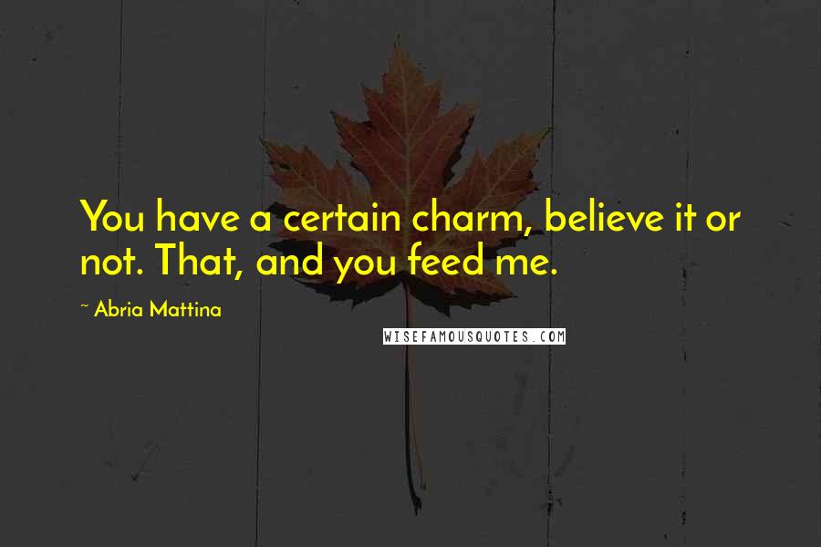 Abria Mattina Quotes: You have a certain charm, believe it or not. That, and you feed me.