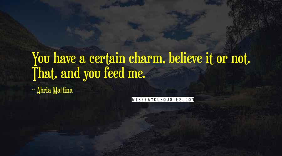 Abria Mattina Quotes: You have a certain charm, believe it or not. That, and you feed me.