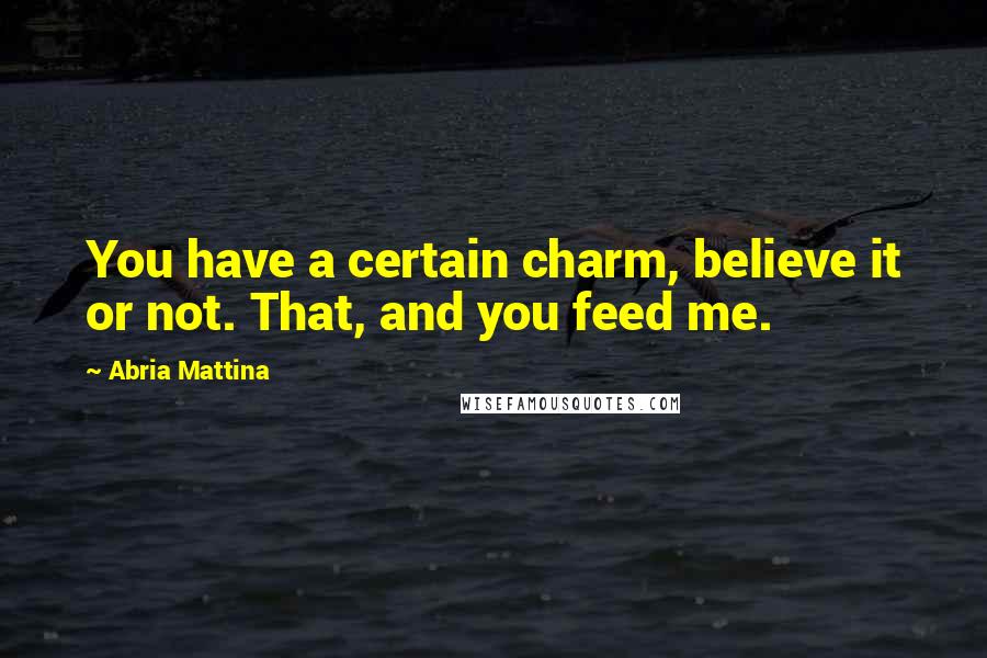 Abria Mattina Quotes: You have a certain charm, believe it or not. That, and you feed me.