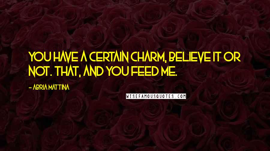 Abria Mattina Quotes: You have a certain charm, believe it or not. That, and you feed me.