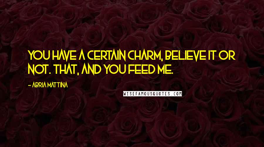 Abria Mattina Quotes: You have a certain charm, believe it or not. That, and you feed me.