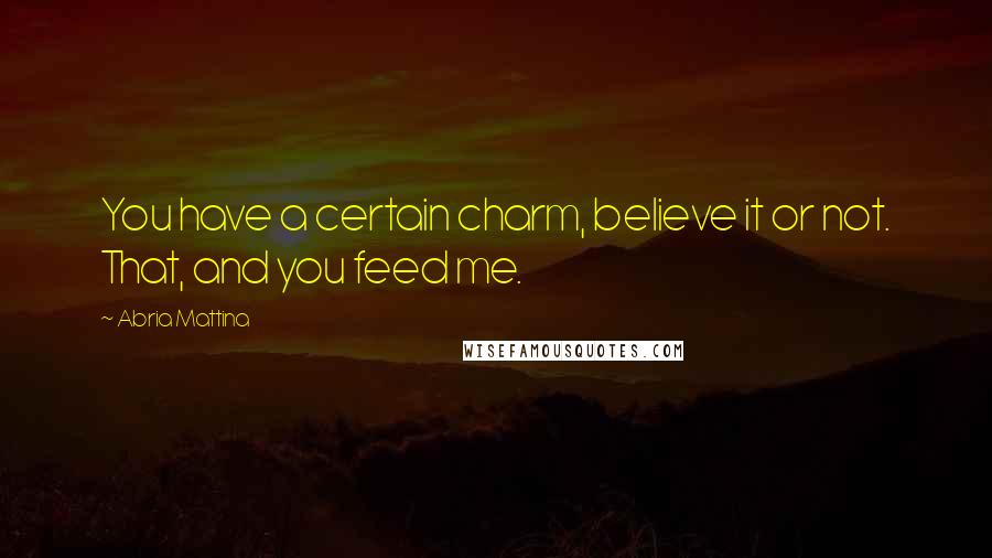 Abria Mattina Quotes: You have a certain charm, believe it or not. That, and you feed me.
