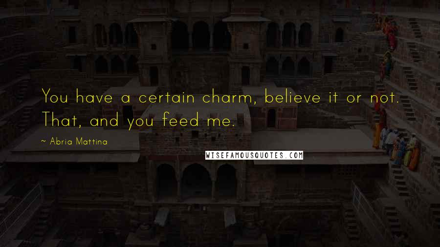 Abria Mattina Quotes: You have a certain charm, believe it or not. That, and you feed me.