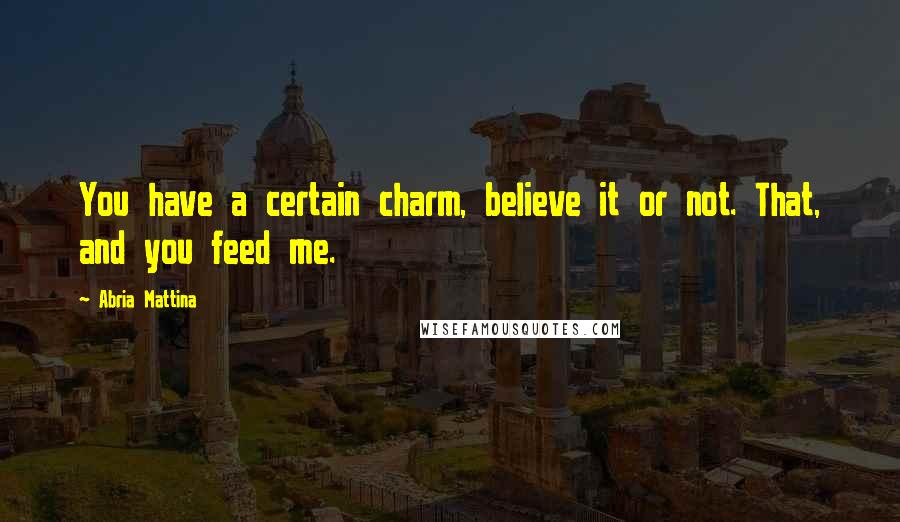 Abria Mattina Quotes: You have a certain charm, believe it or not. That, and you feed me.