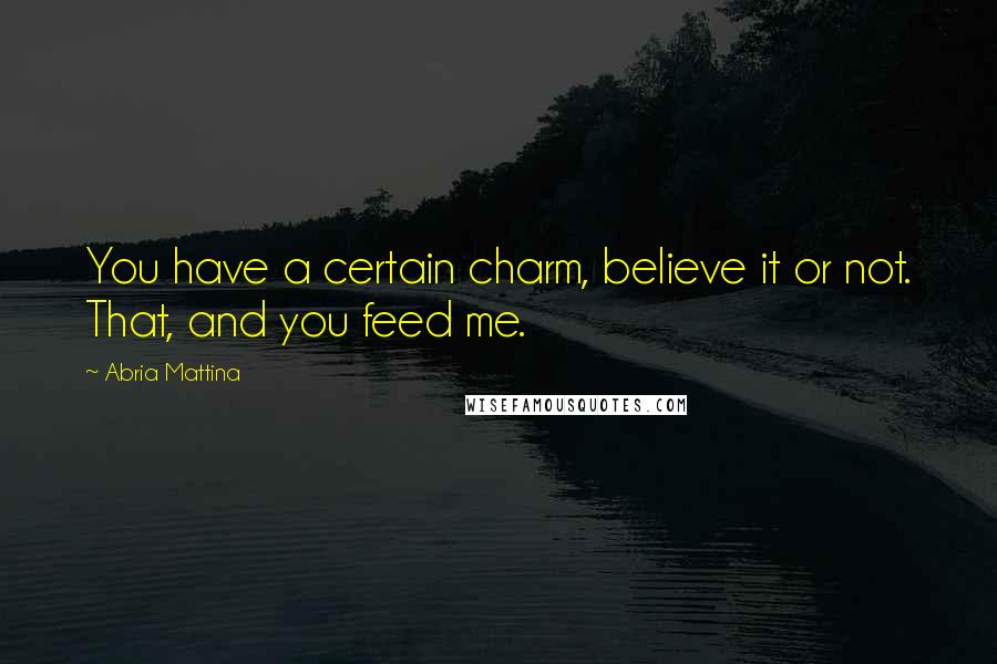 Abria Mattina Quotes: You have a certain charm, believe it or not. That, and you feed me.