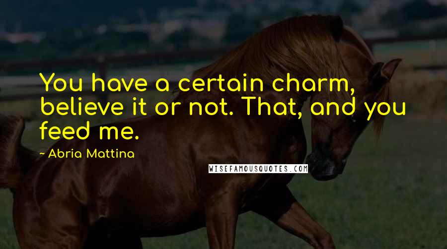 Abria Mattina Quotes: You have a certain charm, believe it or not. That, and you feed me.