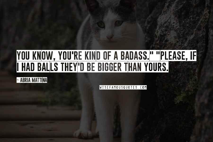 Abria Mattina Quotes: You know, you're kind of a badass." "Please, if I had balls they'd be bigger than yours.