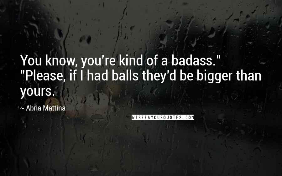 Abria Mattina Quotes: You know, you're kind of a badass." "Please, if I had balls they'd be bigger than yours.