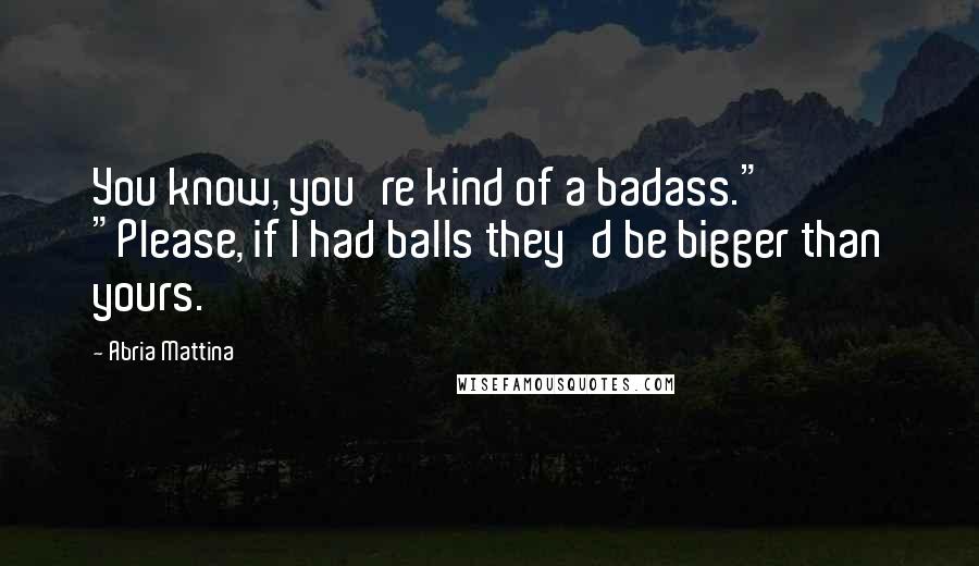 Abria Mattina Quotes: You know, you're kind of a badass." "Please, if I had balls they'd be bigger than yours.