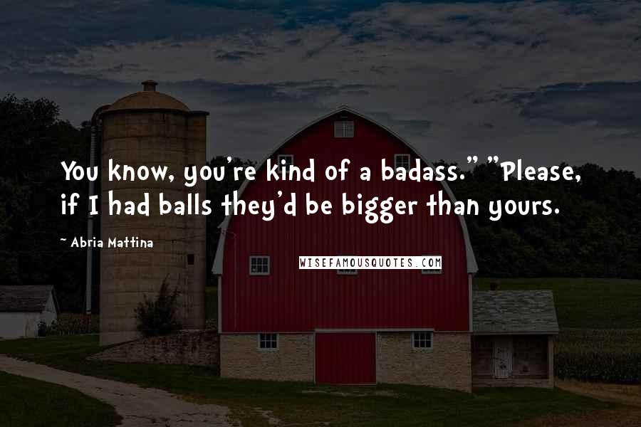 Abria Mattina Quotes: You know, you're kind of a badass." "Please, if I had balls they'd be bigger than yours.