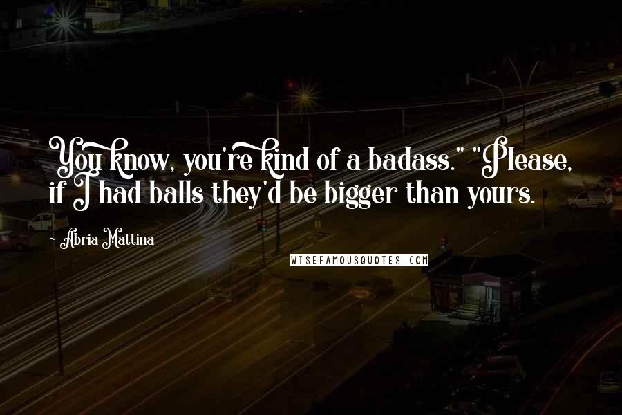 Abria Mattina Quotes: You know, you're kind of a badass." "Please, if I had balls they'd be bigger than yours.