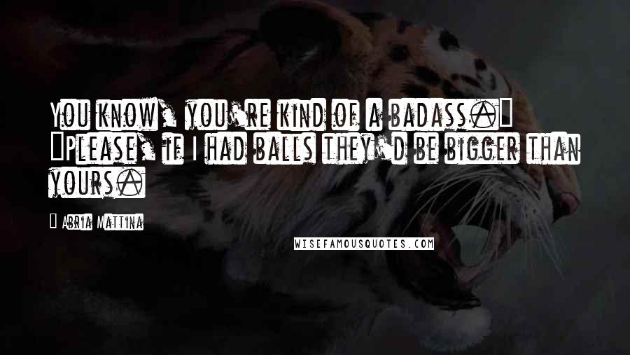 Abria Mattina Quotes: You know, you're kind of a badass." "Please, if I had balls they'd be bigger than yours.