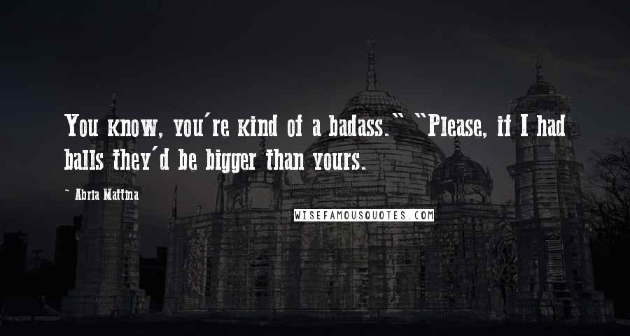 Abria Mattina Quotes: You know, you're kind of a badass." "Please, if I had balls they'd be bigger than yours.