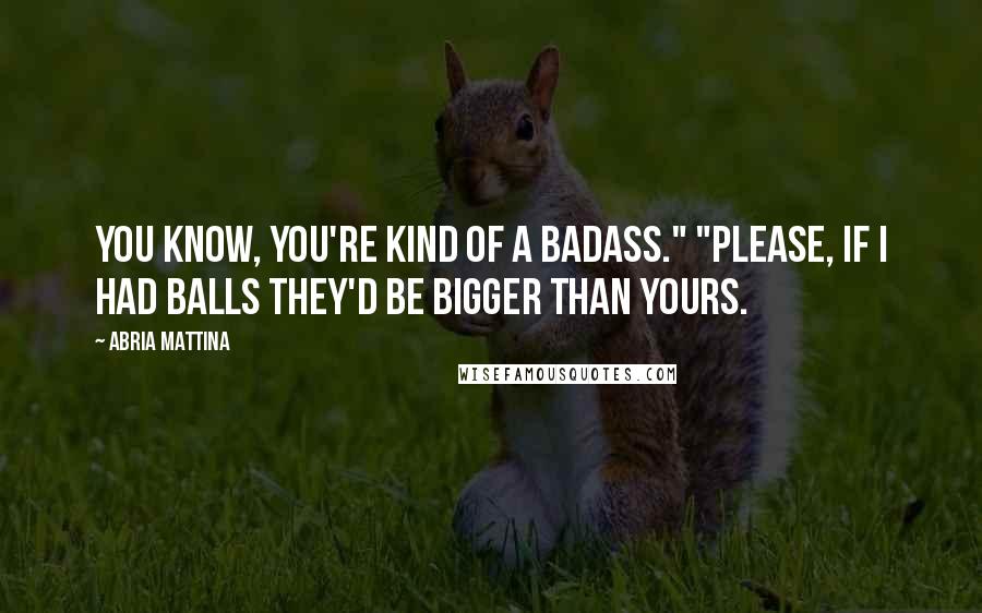 Abria Mattina Quotes: You know, you're kind of a badass." "Please, if I had balls they'd be bigger than yours.