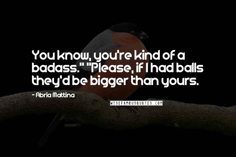 Abria Mattina Quotes: You know, you're kind of a badass." "Please, if I had balls they'd be bigger than yours.