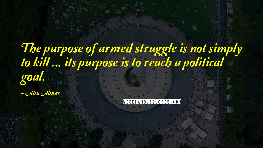 Abu Abbas Quotes: The purpose of armed struggle is not simply to kill ... its purpose is to reach a political goal.