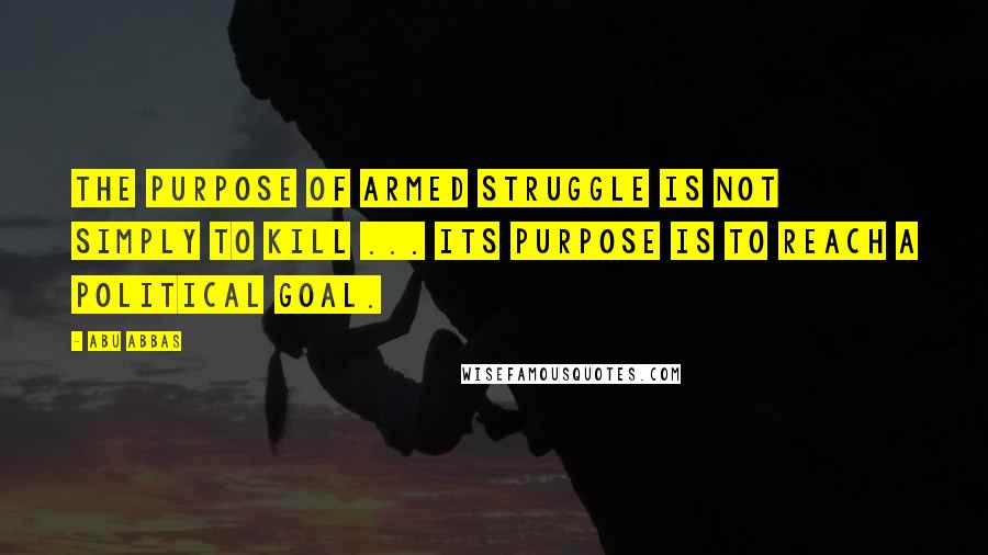 Abu Abbas Quotes: The purpose of armed struggle is not simply to kill ... its purpose is to reach a political goal.