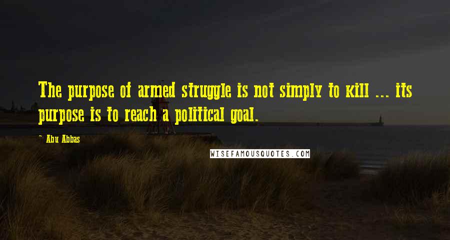 Abu Abbas Quotes: The purpose of armed struggle is not simply to kill ... its purpose is to reach a political goal.