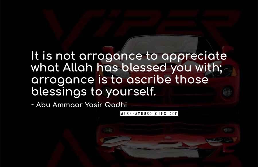 Abu Ammaar Yasir Qadhi Quotes: It is not arrogance to appreciate what Allah has blessed you with; arrogance is to ascribe those blessings to yourself.