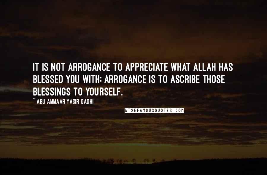 Abu Ammaar Yasir Qadhi Quotes: It is not arrogance to appreciate what Allah has blessed you with; arrogance is to ascribe those blessings to yourself.