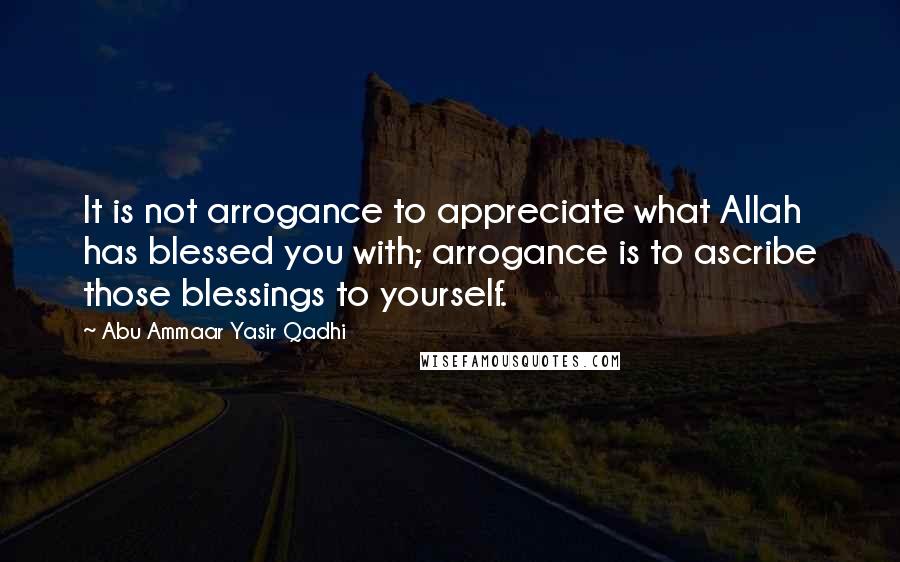 Abu Ammaar Yasir Qadhi Quotes: It is not arrogance to appreciate what Allah has blessed you with; arrogance is to ascribe those blessings to yourself.