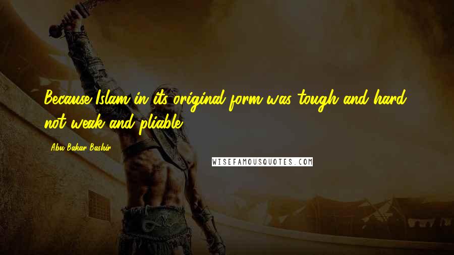 Abu Bakar Bashir Quotes: Because Islam in its original form was tough and hard, not weak and pliable.