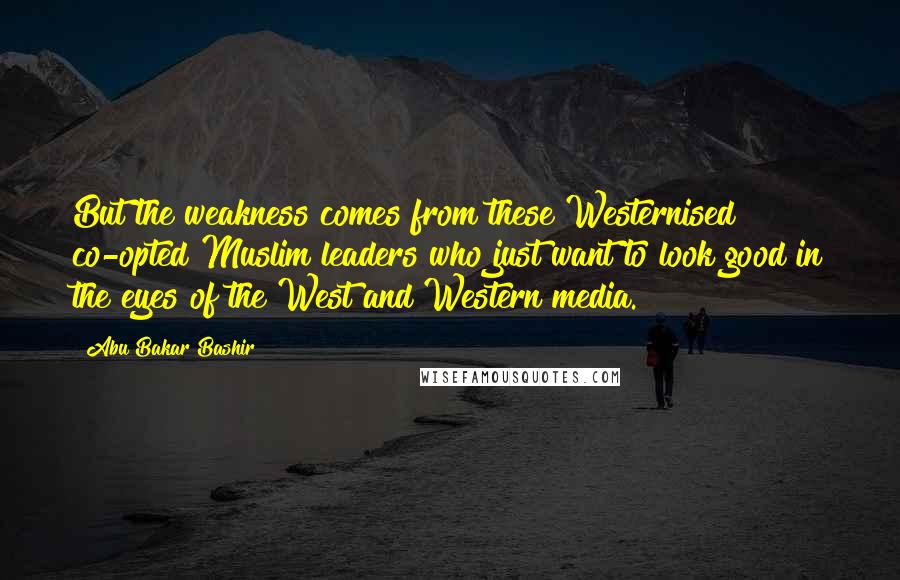 Abu Bakar Bashir Quotes: But the weakness comes from these Westernised co-opted Muslim leaders who just want to look good in the eyes of the West and Western media.