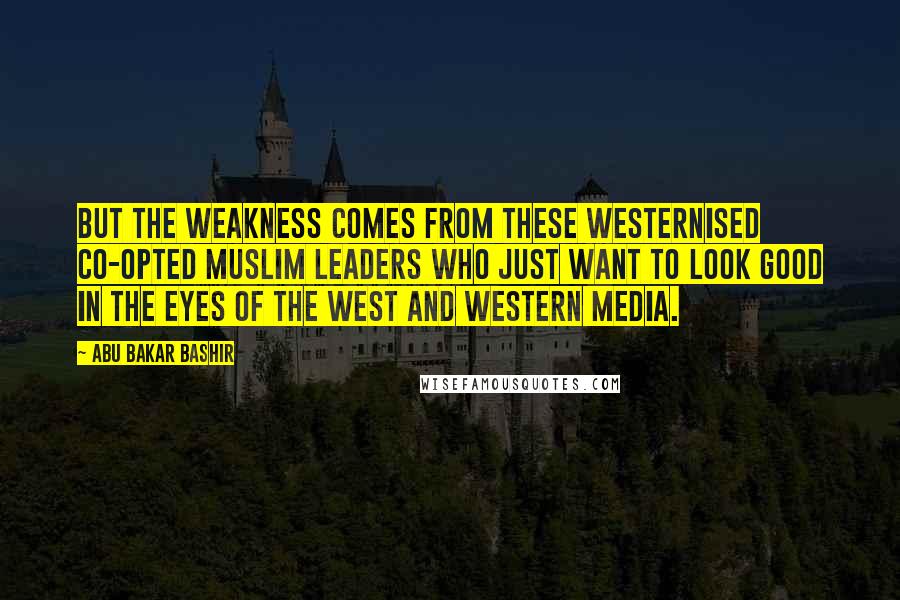 Abu Bakar Bashir Quotes: But the weakness comes from these Westernised co-opted Muslim leaders who just want to look good in the eyes of the West and Western media.