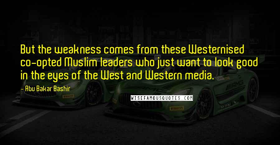 Abu Bakar Bashir Quotes: But the weakness comes from these Westernised co-opted Muslim leaders who just want to look good in the eyes of the West and Western media.