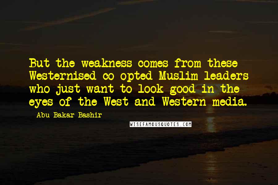 Abu Bakar Bashir Quotes: But the weakness comes from these Westernised co-opted Muslim leaders who just want to look good in the eyes of the West and Western media.