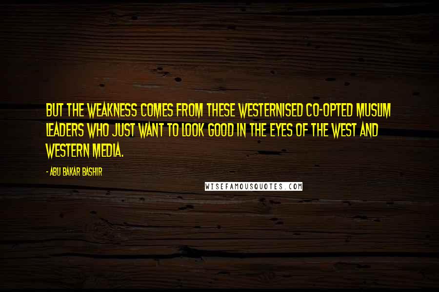 Abu Bakar Bashir Quotes: But the weakness comes from these Westernised co-opted Muslim leaders who just want to look good in the eyes of the West and Western media.