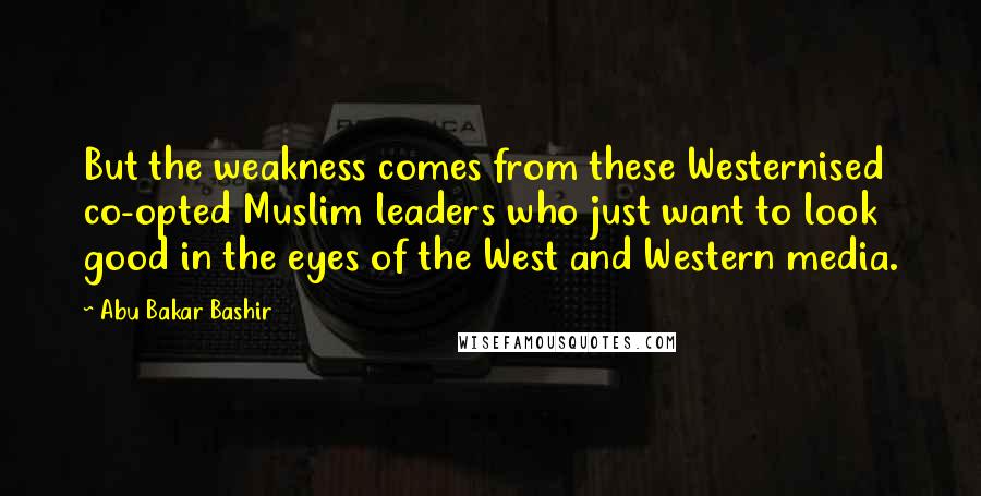 Abu Bakar Bashir Quotes: But the weakness comes from these Westernised co-opted Muslim leaders who just want to look good in the eyes of the West and Western media.