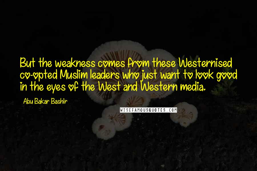 Abu Bakar Bashir Quotes: But the weakness comes from these Westernised co-opted Muslim leaders who just want to look good in the eyes of the West and Western media.