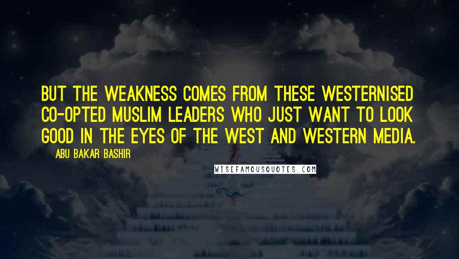 Abu Bakar Bashir Quotes: But the weakness comes from these Westernised co-opted Muslim leaders who just want to look good in the eyes of the West and Western media.