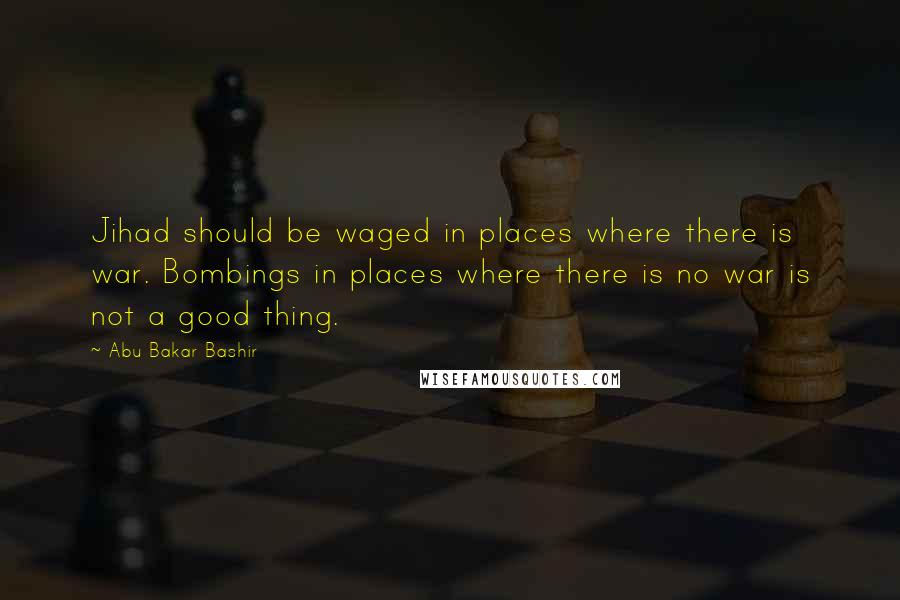 Abu Bakar Bashir Quotes: Jihad should be waged in places where there is war. Bombings in places where there is no war is not a good thing.