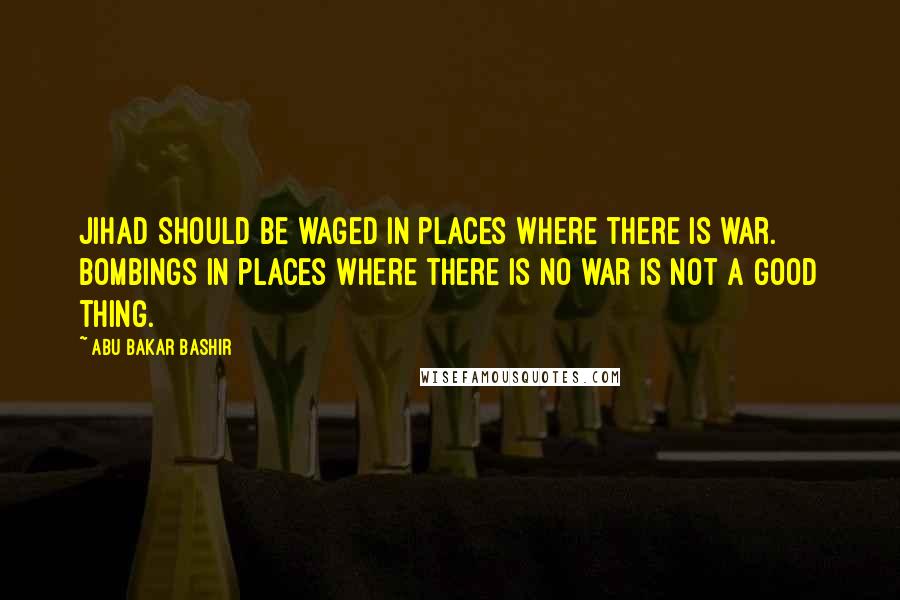 Abu Bakar Bashir Quotes: Jihad should be waged in places where there is war. Bombings in places where there is no war is not a good thing.