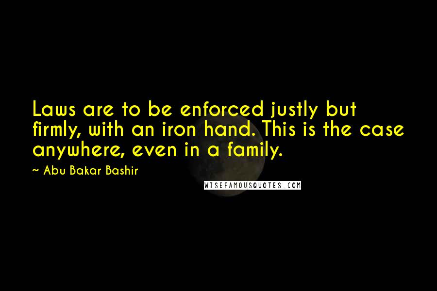 Abu Bakar Bashir Quotes: Laws are to be enforced justly but firmly, with an iron hand. This is the case anywhere, even in a family.