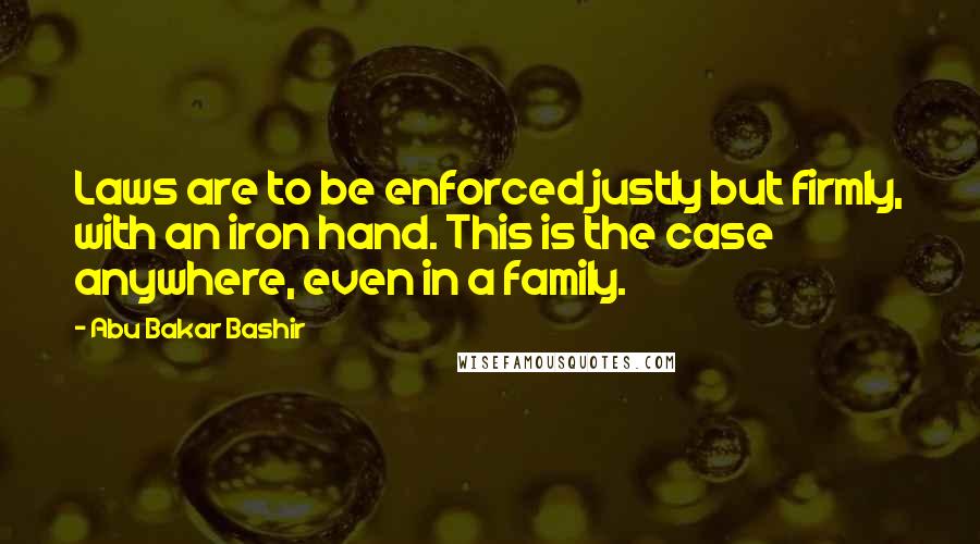 Abu Bakar Bashir Quotes: Laws are to be enforced justly but firmly, with an iron hand. This is the case anywhere, even in a family.