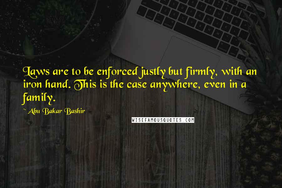 Abu Bakar Bashir Quotes: Laws are to be enforced justly but firmly, with an iron hand. This is the case anywhere, even in a family.