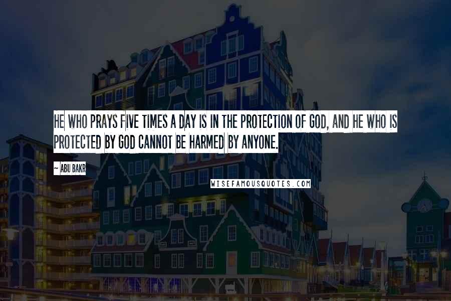 Abu Bakr Quotes: He who prays five times a day is in the protection of God, and he who is protected by God cannot be harmed by anyone.