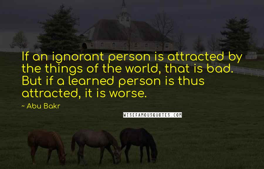 Abu Bakr Quotes: If an ignorant person is attracted by the things of the world, that is bad. But if a learned person is thus attracted, it is worse.