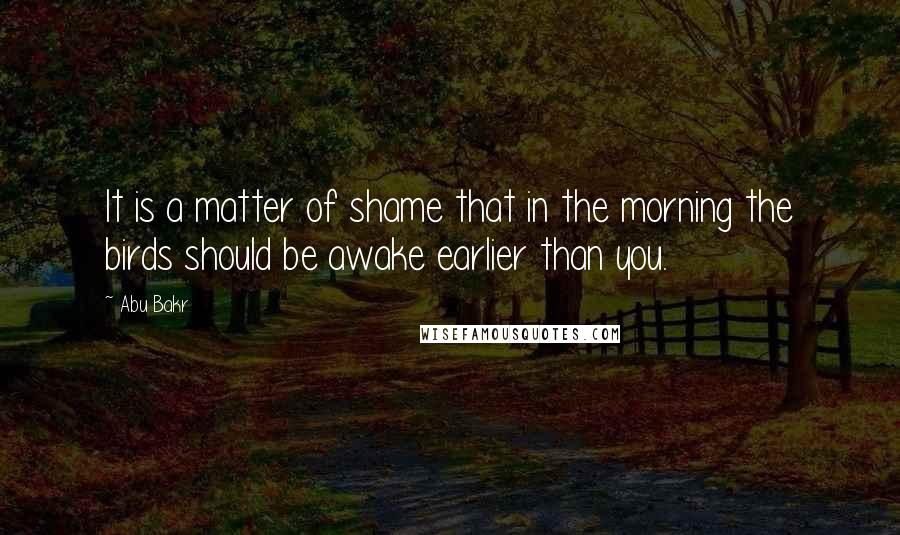 Abu Bakr Quotes: It is a matter of shame that in the morning the birds should be awake earlier than you.