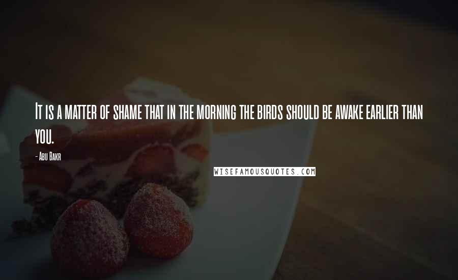 Abu Bakr Quotes: It is a matter of shame that in the morning the birds should be awake earlier than you.
