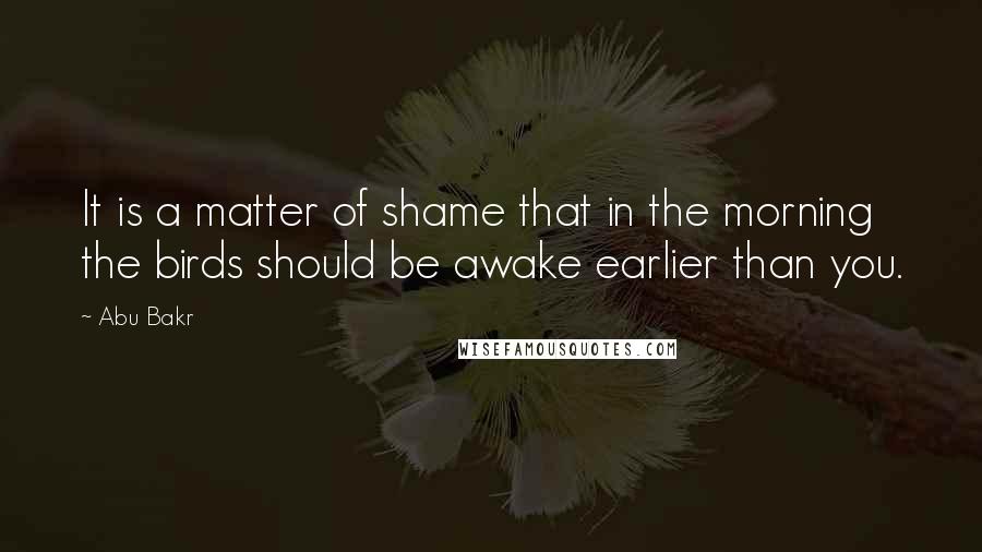 Abu Bakr Quotes: It is a matter of shame that in the morning the birds should be awake earlier than you.