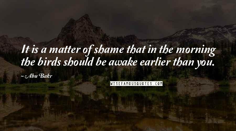 Abu Bakr Quotes: It is a matter of shame that in the morning the birds should be awake earlier than you.