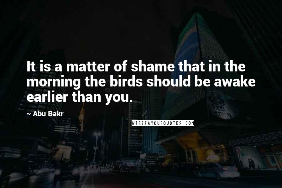 Abu Bakr Quotes: It is a matter of shame that in the morning the birds should be awake earlier than you.