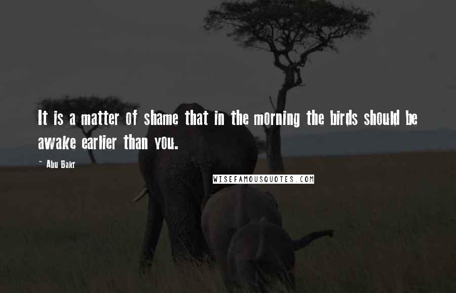 Abu Bakr Quotes: It is a matter of shame that in the morning the birds should be awake earlier than you.