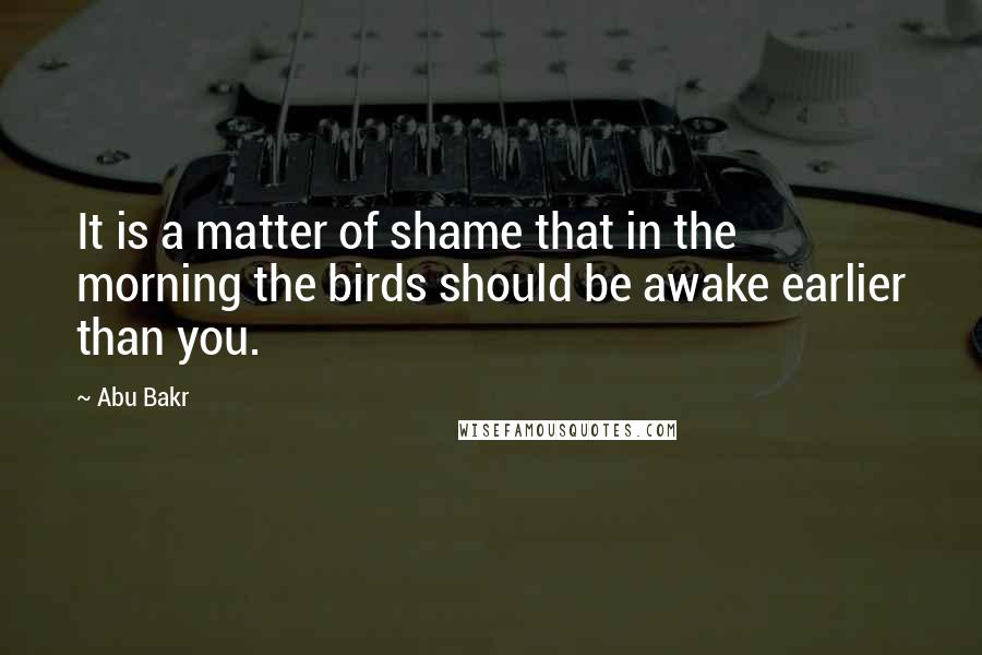 Abu Bakr Quotes: It is a matter of shame that in the morning the birds should be awake earlier than you.